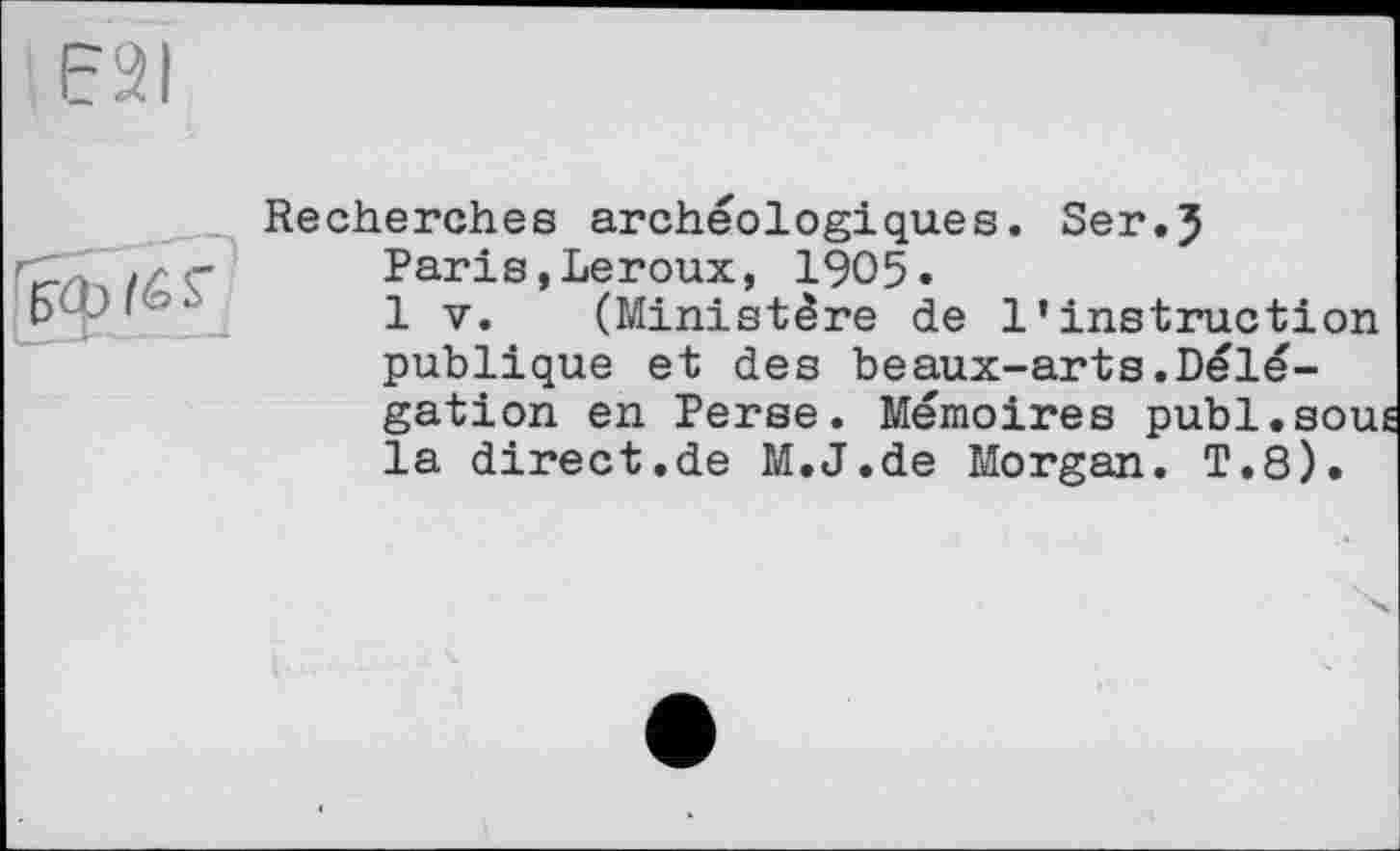 ﻿E2I
(& s
Recherches archéologiques. Ser.J
Paris,Leroux, 1905»
1 V. (Ministère de l’instruction publique et des beaux-arts.Délégation en Perse. Mémoires publ.souÉ la direct.de M.J.de Morgan. T.8).